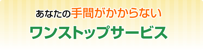 あなたの手間がかからないワンストップサービス