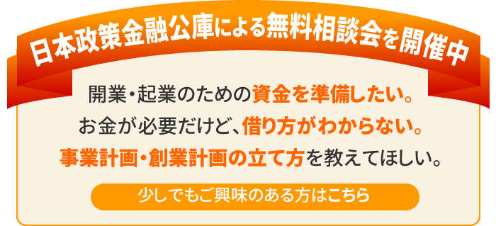 日本政策金融公庫による無料相談会を実施中　開業・起業のための資金を準備したい。お金が必要だけど、借り方がわからない。事業計画、創業計画の立て方を教えてほしい。　少しでもご興味のある方はお問い合わせください。