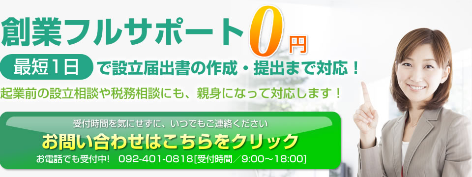 創業フルサポート0円　最短1日で設立届出書の作成・提出まで対応！起業前の設立相談や政務対策にも、親身になって対応します。受付時間を気にせずにいつでもご連絡ください。お問い合わせはこちら。お電話でも受け付け中！092-401-0818 受付時間9:00～17:00